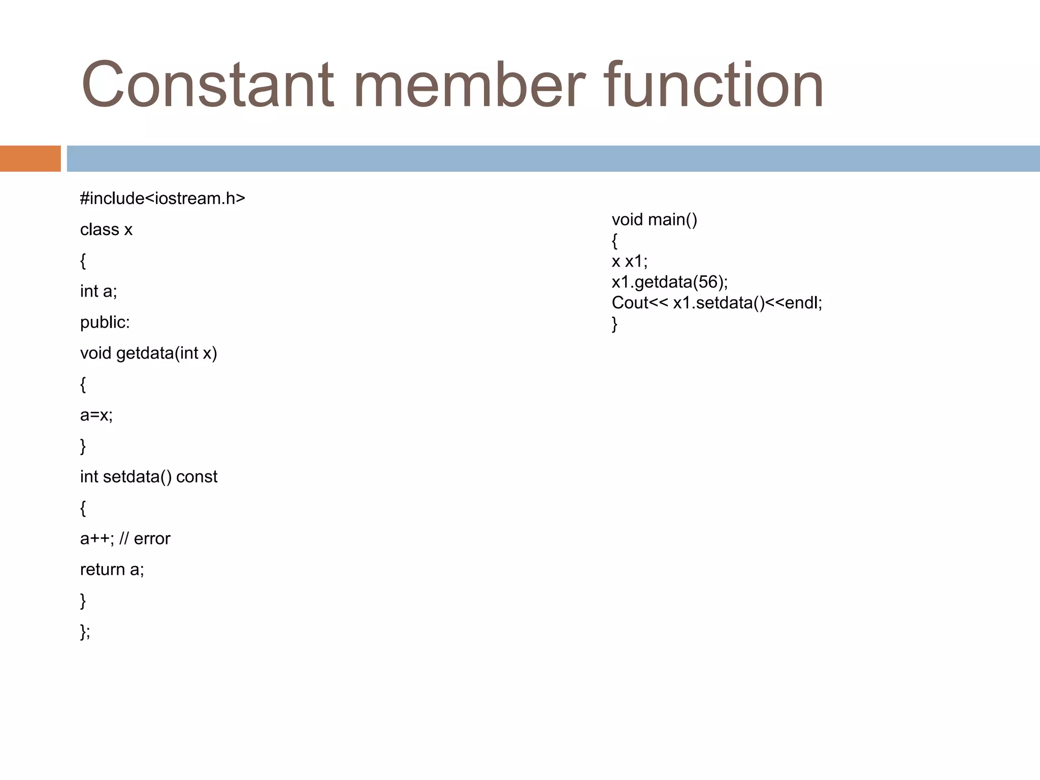 Constant member function
#include<iostream.h>
                       void main()
class x
                       {
{                      x x1;
                       x1.getdata(56);
int a;
                       Cout<< x1.setdata()<<endl;
public:                }
void getdata(int x)
{
a=x;
}
int setdata() const
{
a++; // error
return a;
}
};
 
