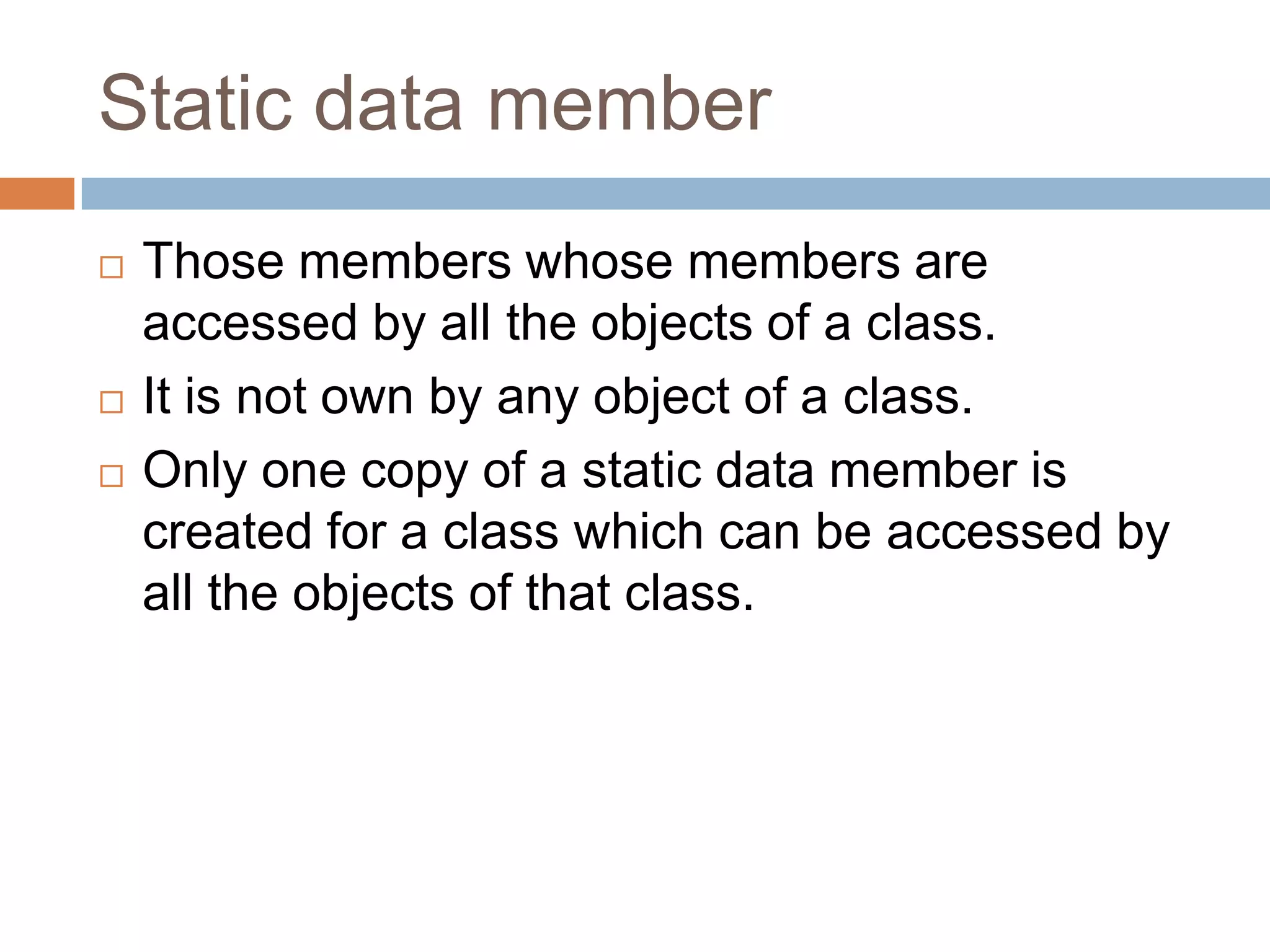 Static data member
   Those members whose members are
    accessed by all the objects of a class.
   It is not own by any object of a class.
   Only one copy of a static data member is
    created for a class which can be accessed by
    all the objects of that class.
 