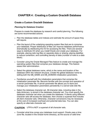 CHAPTER 4 : Creating a Custom Oracle9i Database

Create a Custom Oracle9i Database
Planning for Database Creation

Prepare to create the database by research and careful planning. The following
are some recommended actions:

    Plan the database tables and indexes and estimate the amount of space they
•
    will require.

    Plan the layout of the underlying operating system files that are to comprise
•
    your database. Proper distribution of files can improve database performance
    dramatically by distributing the I/O for accessing the files. There are several
    ways to distribute I/O when you install Oracle and create your database. For
    example, placing redo log files on separate disks or striping; placing datafiles
    to reduce contention; and controlling density of data (number of rows to a data
    block).

    Consider using the Oracle Managed Files feature to create and manage the
•
    operating system files that comprise your database storage. Thi