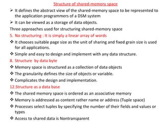 Structure of shared-memory space It defines the abstract view of the shared-memory space to be represented to the application programmers of a DSM system It can be viewed as a storage of data objects. Three approaches used for structuring shared-memory space No structuring : It is simply a linear array of words It chooses suitable page size as the unit of sharing and fixed grain size is used for all applications. Simple and easy to design and implement with any data structure. Structure  by data byte Memory space is structured as a collection of data objects The granularity defines the size of objects or variable. Complicates the design and implementation. Structure as a data base The shared memory space is ordered as an associative memory Memory is addressed as content rather name or address (Tuple space) Processes select tuples by specifying the number of their fields and values or types Access to shared data is Nontransparent  