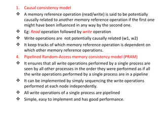 Causal consistency model A memory reference operation (read/write) is said to be potentially causally related to another memory reference operation if the first one might have been influenced in any way by the second one. Eg:  Read  operation followed by  write  operation Write operations are  not potentially causally related (w1, w2) It keep tracks of which memory reference operation is dependent on which other memory reference operations. 4. Pipelined Random-Access memory consistency model (PRAM) It ensures that all write operations performed by a single process are seen by all other processes in the order they were performed as if all the write operations performed by a single process are in a pipeline It can be implemented by simply sequencing the write operations performed at each node independently. All write operations of a single process are pipelined Simple, easy to implement and has good performance. 