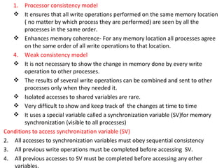 Processor consistency model It ensures that all write operations performed on the same memory location  ( no matter by which process they are performed) are seen by all the processes in the same order. Enhances memory coherence- For any memory location all processes agree on the same order of all write operations to that location. Weak consistency model It is not necessary to show the change in memory done by every write operation to other processes. The results of several write operations can be combined and sent to other processes only when they needed it. Isolated accesses to shared variables are rare. Very difficult to show and keep track of  the changes at time to time It uses a special variable called a synchronization variable (SV)for memory synchronization (visible to all processes) Conditions to access synchronization variable (SV) All accesses to synchronization variables must obey sequential consistency All previous write operations must be completed before accessing  SV. All previous accesses to SV must be completed before accessing any other variables. 
