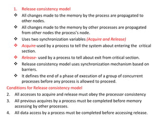 Release consistency model All changes made to the memory by the process are propagated to other nodes. All changes made to the memory by other processes are propagated from other nodes the process’s node. Uses two synchronization variables  (Acquire and Release) Acquire - used by a process to tell the system about entering the  critical section. Release-  used by a process to tell about exit from critical section. Release consistency model uses synchronization mechanism based on barriers. It defines the end of a phase of execution of a group of concurrent processes before any process is allowed to proceed. Conditions for Release consistency model All accesses to acquire and release must obey the processor consistency All previous acquires by a process must be completed before memory accessing by other processes. All data access by a process must be completed before accessing release. 