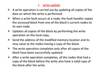 write-update A write operation is carried out by updating all copies of the data on which the write is performed. When a write fault occurs at a node, the fault handler copies the accessed block from one of the block’s current nodes to its own node. Updates all copies of the block by performing the write operation on the local copy . Send the address of the modified memory location and its new value to the nodes having a copy of the block. The write operation completes only after all copies of the block have been successfully updated. After a write operation completes, all the nodes that had a copy of the block before the write also have a valid copy of the block after the write. 