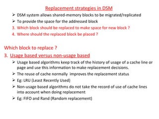 Replacement strategies in DSM DSM system allows shared-memory blocks to be migrated/replicated To provide the space for the addressed block Which block should be replaced to make space for new block ? Where should the replaced block be placed ? Which block to replace ? Usage based versus non-usage based Usage based algorithms keep track of the history of usage of a cache line or page and use this information to make replacement decisions. The reuse of cache normally  improves the replacement status Eg: LRU (Least Recently Used) Non-usage based algorithms do not take the record of use of cache lines into account when doing replacement Eg: FIFO and Rand (Random replacement) 