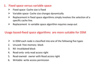 Fixed space versus variable space Fixed space- Cache size is fixed Variable space- Cache size changes dynamically Replacement in fixed space algorithms simply involves the selection of a specific cache line. Replacement  in variable space algorithm requires swap-out Usage based-fixed space algorithms  are more suitable for DSM In DSM each node is classified into one of the following five types Unused- free memory  block  Nil- Invalidated block Read-only- only read access right Read-owned-  owner with Read access right Writable- write access permission 