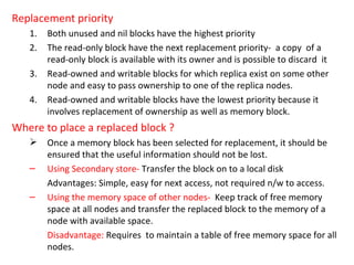 Replacement priority Both unused and nil blocks have the highest priority The read-only block have the next replacement priority-  a copy  of a read-only block is available with its owner and is possible to discard  it Read-owned and writable blocks for which replica exist on some other node and easy to pass ownership to one of the replica nodes. Read-owned and writable blocks have the lowest priority because it involves replacement of ownership as well as memory block. Where to place a replaced block ? Once a memory block has been selected for replacement, it should be ensured that the useful information should not be lost. Using Secondary store-  Transfer the block on to a local disk  Advantages: Simple, easy for next access, not required n/w to access. Using the memory space of other nodes-   Keep track of free memory space at all nodes and transfer the replaced block to the memory of a node with available space. Disadvantage:  Requires  to maintain a table of free memory space for all nodes. 