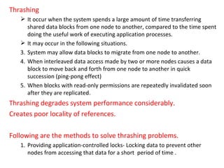 Thrashing It occur when the system spends a large amount of time transferring shared data blocks from one node to another, compared to the time spent doing the useful work of executing application processes. It may occur in the following situations. System may allow data blocks to migrate from one node to another. When interleaved data access made by two or more nodes causes a data block to move back and forth from one node to another in quick succession (ping-pong effect) When blocks with read-only permissions are repeatedly invalidated soon after they are replicated. Thrashing degrades system performance considerably. Creates poor locality of references. Following are the methods to solve thrashing problems. Providing application-controlled locks- Locking data to prevent other nodes from accessing that data for a short  period of time . 