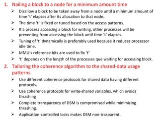 Nailing a block to a node for a minimum amount time Disallow a block to be taken away from a node until a minimum amount of time ‘t’ elapses after its allocation to that node. The time ‘t’ is fixed or tuned based on the access patterns. If a process accessing a block for writing, other processes will be preventing from accessing the block until time ‘t’ elapses. Tuning of ‘t’ dynamically is preferably used because it reduces processor idle time. MMU’s reference bits are used to fix ‘t’ ‘ t’ depends on the length of the processes que waiting for accessing block. Tailoring the coherence algorithm to the shared-data usage patterns Use different coherence protocols for shared data having different protocols. Use coherence protocols for write-shared variables, which avoids thrashing Complete transparency of DSM is compromised while minimizing thrashing. Application-controlled locks makes DSM non-trasparent. 