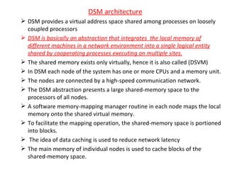 DSM architecture DSM provides a virtual address space shared among processes on loosely coupled processors DSM is basically an abstraction that integrates  the local memory of different machines in a network environment into a single logical entity shared by cooperating processes executing on multiple sites. The shared memory exists only virtually, hence it is also called (DSVM) In DSM each node of the system has one or more CPUs and a memory unit. The nodes are connected by a high-speed communication network. The DSM abstraction presents a large shared-memory space to the processors of all nodes. A software memory-mapping manager routine in each node maps the local memory onto the shared virtual memory. To facilitate the mapping operation, the shared-memory space is portioned into blocks. The idea of data caching is used to reduce network latency The main memory of individual nodes is used to cache blocks of the shared-memory space.  