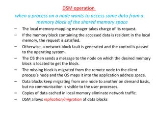 DSM operation  when a process on a node wants to access some data from a memory block of the shared memory space The local memory-mapping manager takes charge of its request. If the memory block containing the accessed data is resident in the local memory, the request is satisfied. Otherwise, a network block fault is generated and the control is passed to the operating system. The OS then sends a message to the node on which the desired memory block is located to get the block. The missing block is migrated from the remote node to the client process’s node and the OS maps it into the application address space. Data blocks keep migrating from one node to another on demand basis, but no communication is visible to the user processes. Copies of data cached in local memory eliminate network traffic. DSM allows  replication/migration  of data blocks  