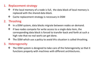Replacement strategy If the local memory of a node is full,  the data block of local memory is replaced with the shared data block. Cache replacement strategy is necessary in DSM Thrashing In a DSM system, data blocks migrate between nodes on demand. If two nodes compete for write access to a single data item, the corresponding data block is forced to transfer back and forth at such a high rate that no real work can get done.  The DSM which use a policy to avoid this situation is called thrashing. Heterogeneity The DSM system is designed to take care of the heterogeneity so that it functions properly with machines with different architectures. 