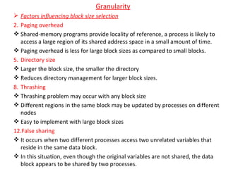Granularity Factors influencing block size selection Paging overhead Shared-memory programs provide locality of reference, a process is likely to access a large region of its shared address space in a small amount of time. Paging overhead is less for large block sizes as compared to small blocks. Directory size Larger the block size, the smaller the directory Reduces directory management for larger block sizes. Thrashing Thrashing problem may occur with any block size Different regions in the same block may be updated by processes on different nodes Easy to implement with large block sizes False sharing It occurs when two different processes access two unrelated variables that reside in the same data block. In this situation, even though the original variables are not shared, the data block appears to be shared by two processes. 