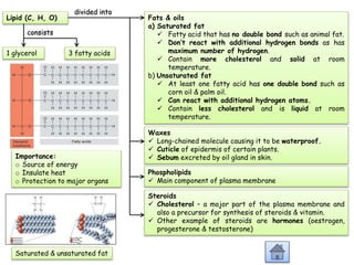 Lipid (C, H, O)
Importance:
o Source of energy
o Insulate heat
o Protection to major organs
1 glycerol 3 fatty acids
consists
Fats & oils
a) Saturated fat
 Fatty acid that has no double bond such as animal fat.
 Don’t react with additional hydrogen bonds as has
maximum number of hydrogen.
 Contain more cholesterol and solid at room
temperature.
b) Unsaturated fat
 At least one fatty acid has one double bond such as
corn oil & palm oil.
 Can react with additional hydrogen atoms.
 Contain less cholesterol and is liquid at room
temperature.
divided into
Waxes
 Long-chained molecule causing it to be waterproof.
 Cuticle of epidermis of certain plants.
 Sebum excreted by oil gland in skin.
Phospholipids
 Main component of plasma membrane
Steroids
 Cholesterol – a mojor part of the plasma membrane and
also a precursor for synthesis of steroids & vitamin.
 Other example of steroids are hormones (oestrogen,
progesterone & testosterone)
Saturated & unsaturated fat
 