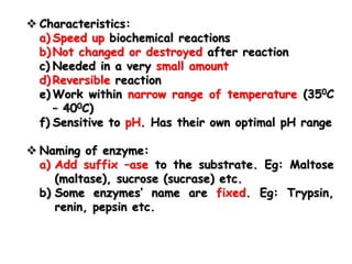 Characteristics:
a) Speed up biochemical reactions
b) Not changed or destroyed after reaction
c) Needed in a very small amount
d) Reversible reaction
e) Work within narrow range of temperature (350C
– 400C)
f) Sensitive to pH. Has their own optimal pH range
 Naming of enzyme:
a) Add suffix –ase to the substrate. Eg: Maltose
(maltase), sucrose (sucrase) etc.
b) Some enzymes’ name are fixed. Eg: Trypsin,
renin, pepsin etc.
 