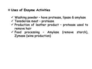  Uses of Enzyme Activities
 Washing powder – have protease, lipase & amylase
 Tensderise meat – protease
 Production of leather product – protease used to
remove hair
 Food processing – Amylase (remove starch),
Zymase (wine production)
 