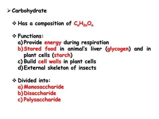  Carbohydrate
 Has a composition of CnH2nOn
 Functions:
a) Provide energy during respiration
b) Stored food in animal’s liver (glycogen) and in
plant cells (starch)
c) Build cell walls in plant cells
d) External skeleton of insects
 Divided into:
a) Monosaccharide
b) Disaccharide
c) Polysaccharide
 