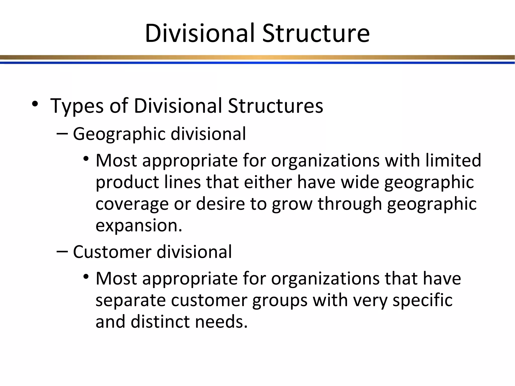 Divisional Structure
• Types of Divisional Structures
– Geographic divisional
• Most appropriate for organizations with limited
product lines that either have wide geographic
coverage or desire to grow through geographic
expansion.
– Customer divisional
• Most appropriate for organizations that have
separate customer groups with very specific
and distinct needs.
 