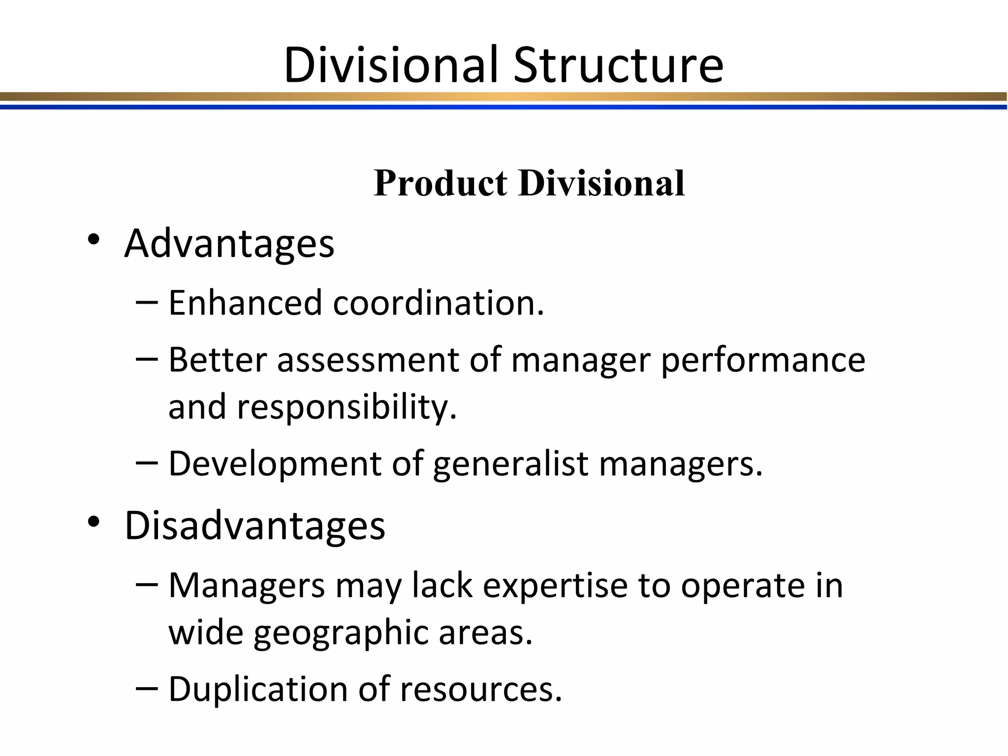 Divisional Structure
• Advantages
– Enhanced coordination.
– Better assessment of manager performance
and responsibility.
– Development of generalist managers.
• Disadvantages
– Managers may lack expertise to operate in
wide geographic areas.
– Duplication of resources.
Product Divisional
 