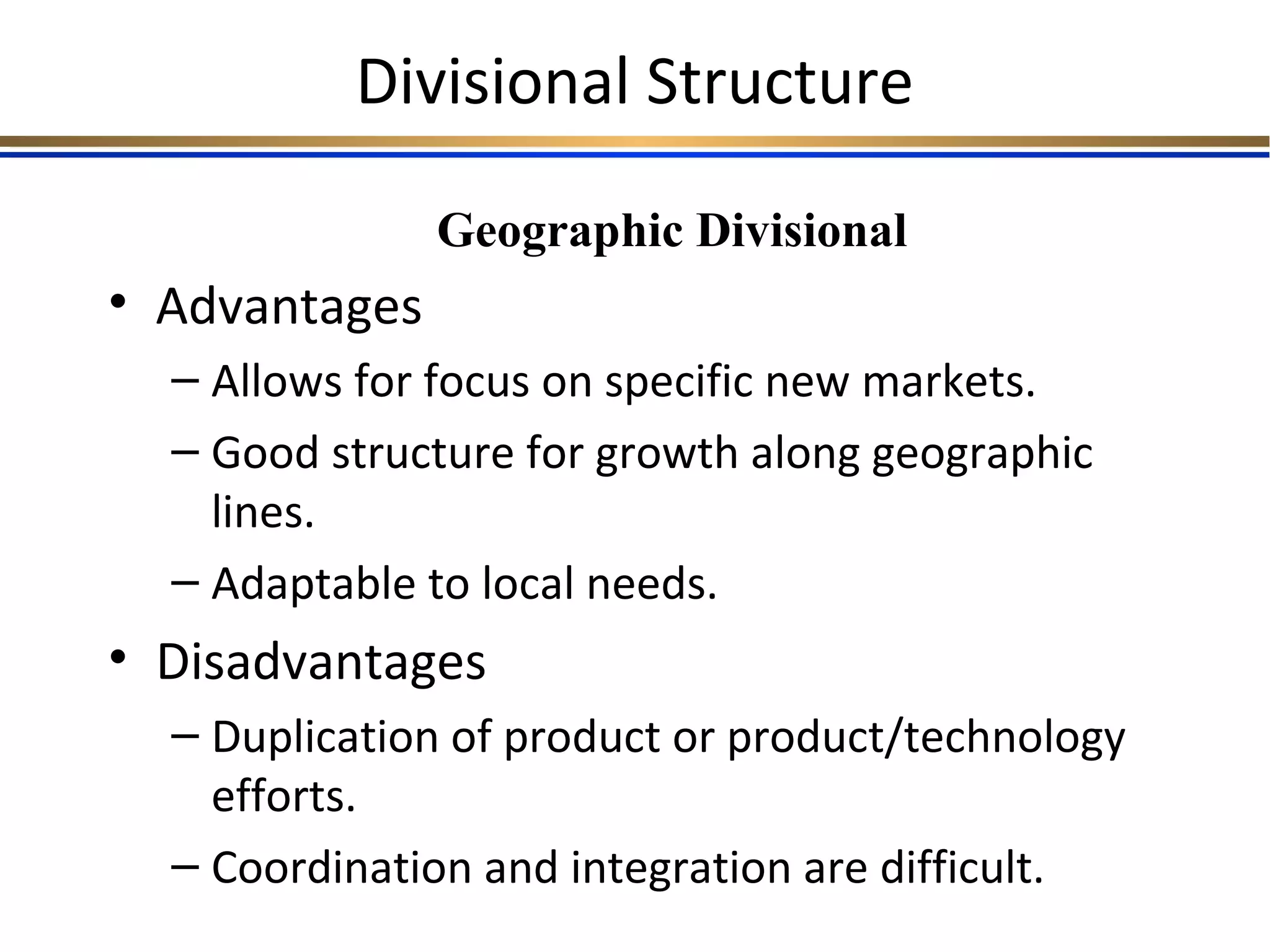 Divisional Structure
• Advantages
– Allows for focus on specific new markets.
– Good structure for growth along geographic
lines.
– Adaptable to local needs.
• Disadvantages
– Duplication of product or product/technology
efforts.
– Coordination and integration are difficult.
Geographic Divisional
 