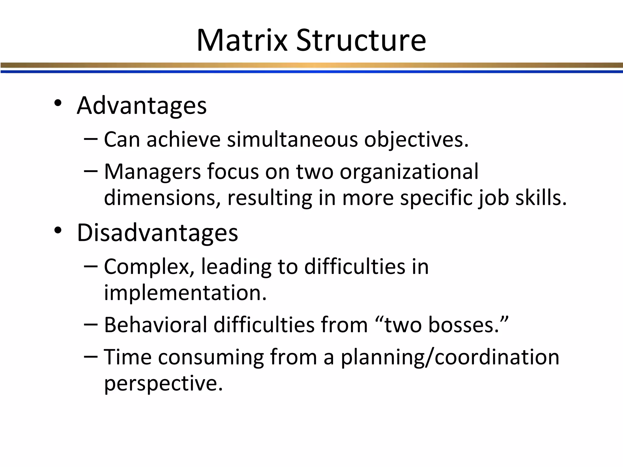 Matrix Structure
• Advantages
– Can achieve simultaneous objectives.
– Managers focus on two organizational
dimensions, resulting in more specific job skills.
• Disadvantages
– Complex, leading to difficulties in
implementation.
– Behavioral difficulties from “two bosses.”
– Time consuming from a planning/coordination
perspective.
 