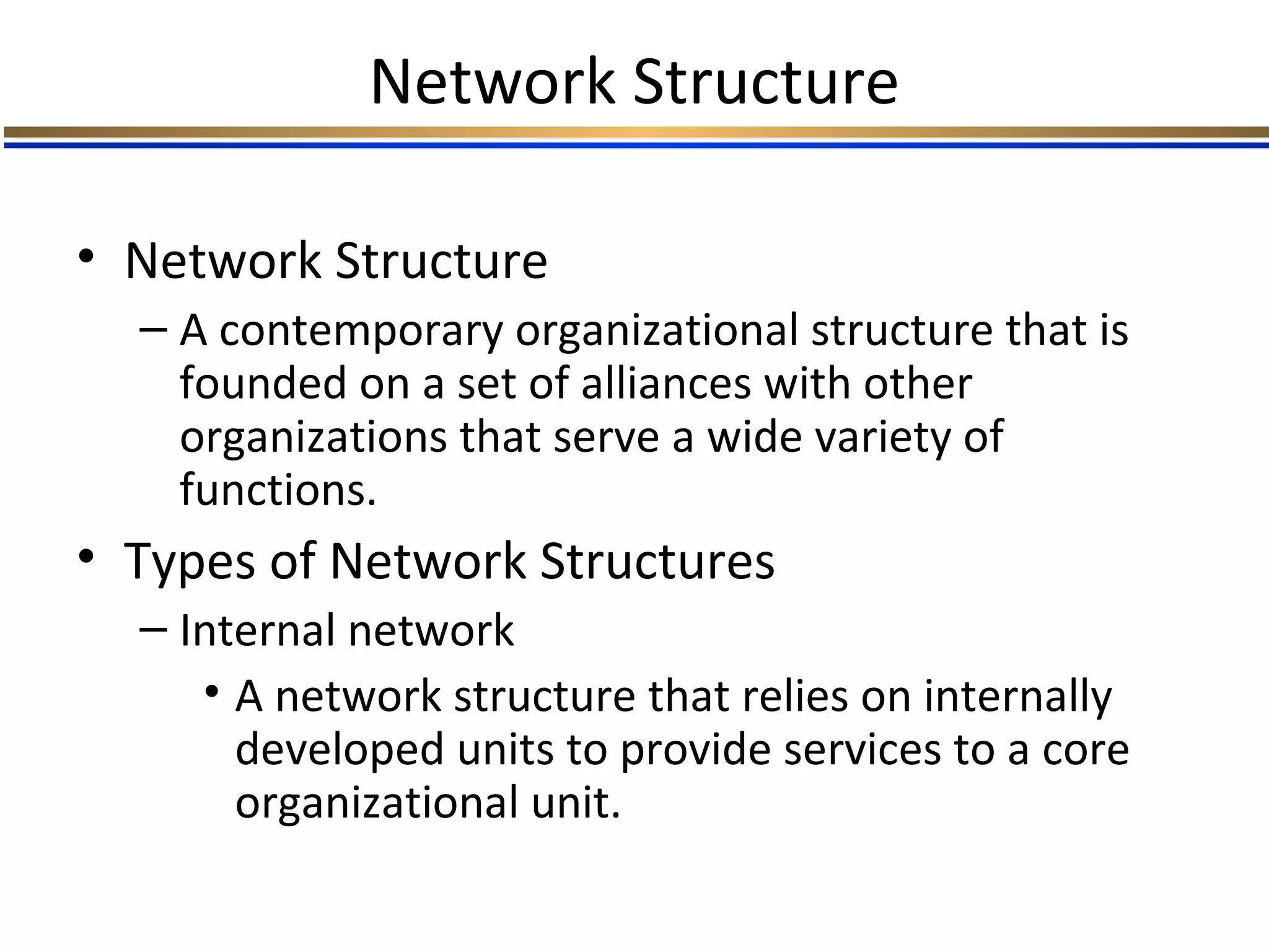 Network Structure
• Network Structure
– A contemporary organizational structure that is
founded on a set of alliances with other
organizations that serve a wide variety of
functions.
• Types of Network Structures
– Internal network
• A network structure that relies on internally
developed units to provide services to a core
organizational unit.
 