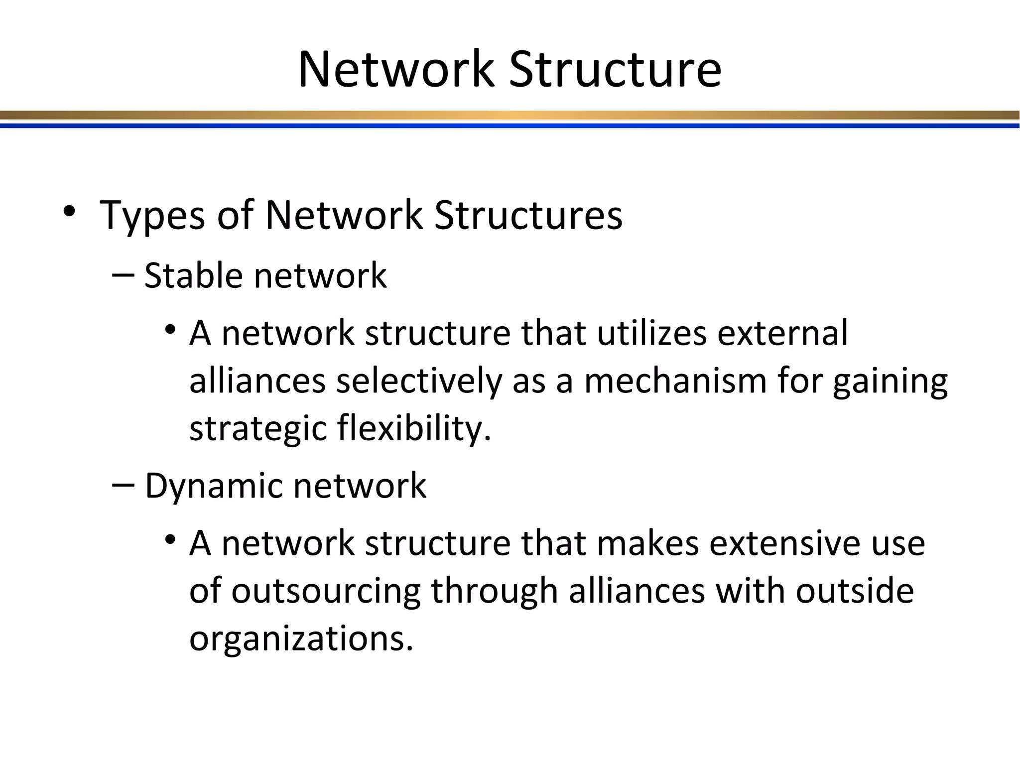 Network Structure
• Types of Network Structures
– Stable network
• A network structure that utilizes external
alliances selectively as a mechanism for gaining
strategic flexibility.
– Dynamic network
• A network structure that makes extensive use
of outsourcing through alliances with outside
organizations.
 
