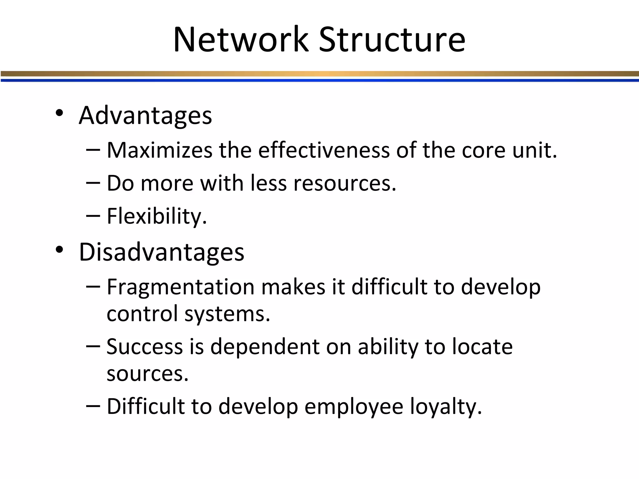 Network Structure
• Advantages
– Maximizes the effectiveness of the core unit.
– Do more with less resources.
– Flexibility.
• Disadvantages
– Fragmentation makes it difficult to develop
control systems.
– Success is dependent on ability to locate
sources.
– Difficult to develop employee loyalty.
 
