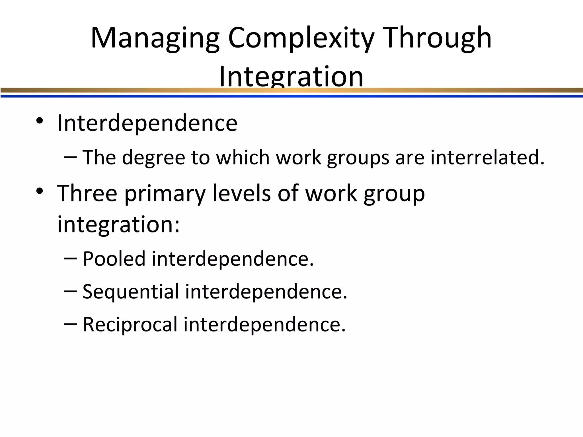 Managing Complexity Through
Integration
• Interdependence
– The degree to which work groups are interrelated.
• Three primary levels of work group
integration:
– Pooled interdependence.
– Sequential interdependence.
– Reciprocal interdependence.
 