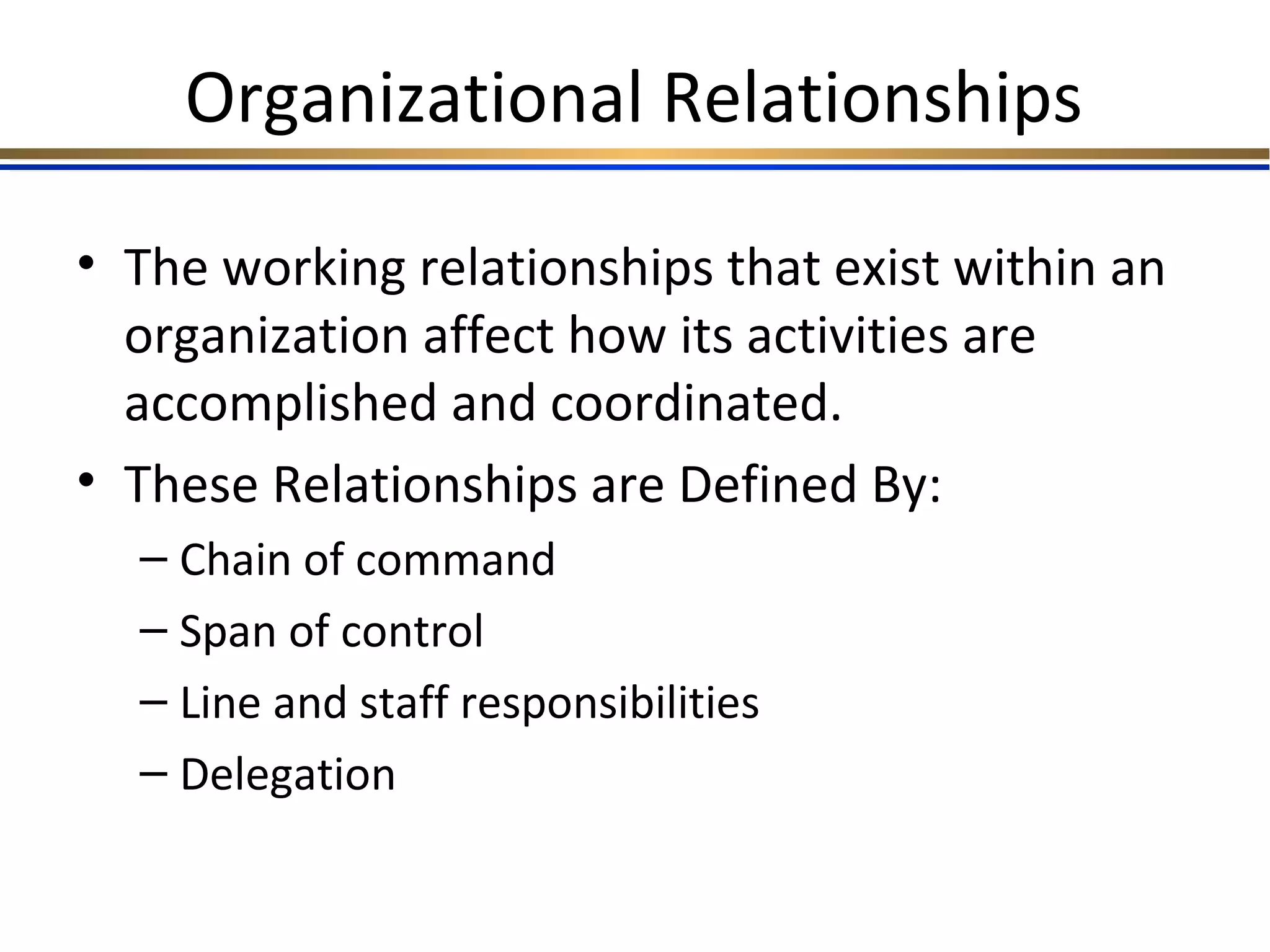 Organizational Relationships
• The working relationships that exist within an
organization affect how its activities are
accomplished and coordinated.
• These Relationships are Defined By:
– Chain of command
– Span of control
– Line and staff responsibilities
– Delegation
 