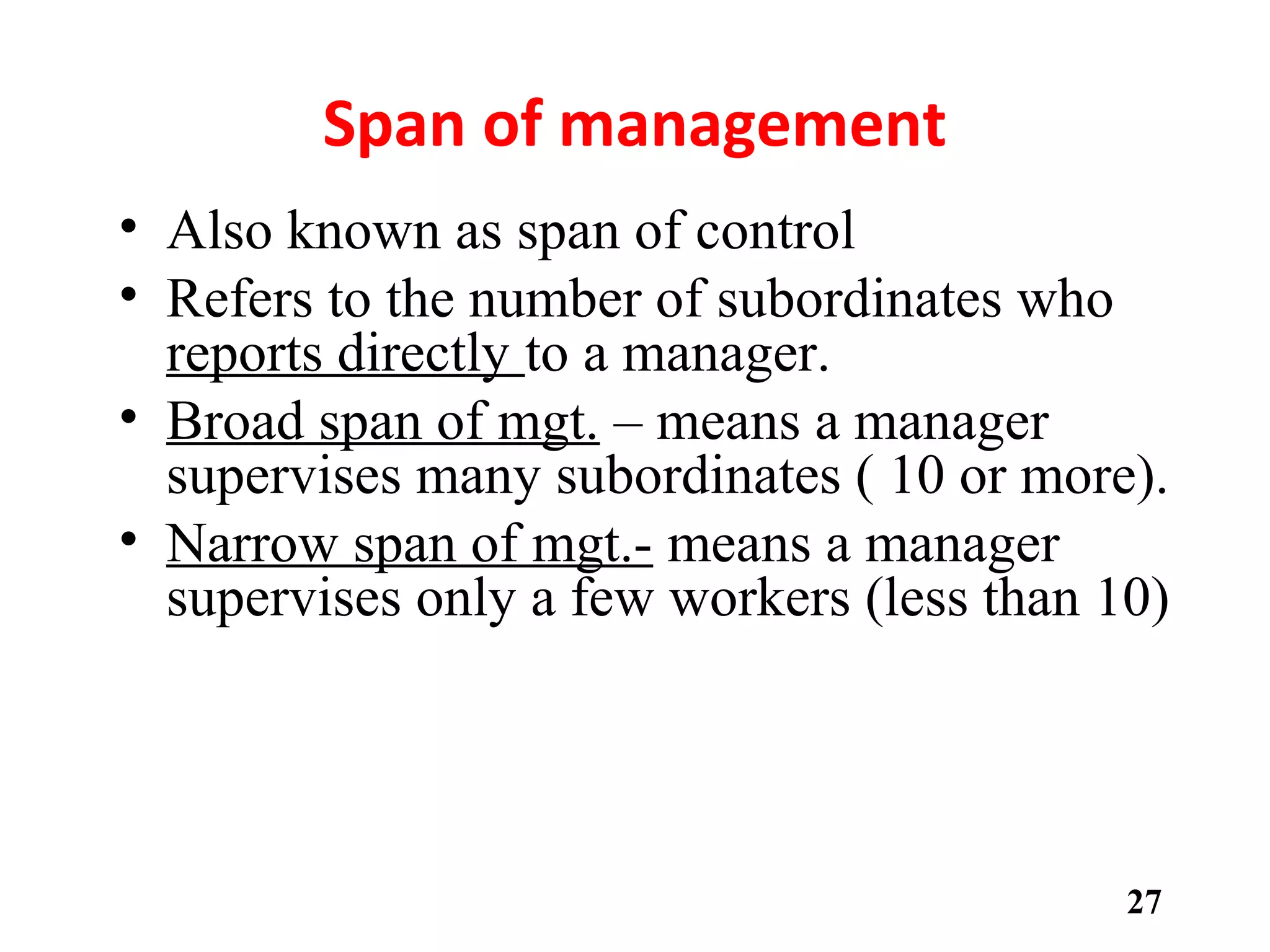 Span of management
• Also known as span of control
• Refers to the number of subordinates who
reports directly to a manager.
• Broad span of mgt. – means a manager
supervises many subordinates ( 10 or more).
• Narrow span of mgt.- means a manager
supervises only a few workers (less than 10)
• Span of Control
– The number of employees reporting to a particular manager.
• In theory, when tasks are very complex, span of control should be relatively
narrow.
• In contrast, where jobs are highly standardized and routine (low complexity),
a manager will not need to spend as much time supporting individual
subordinates, and the span of control may be larger
27
 