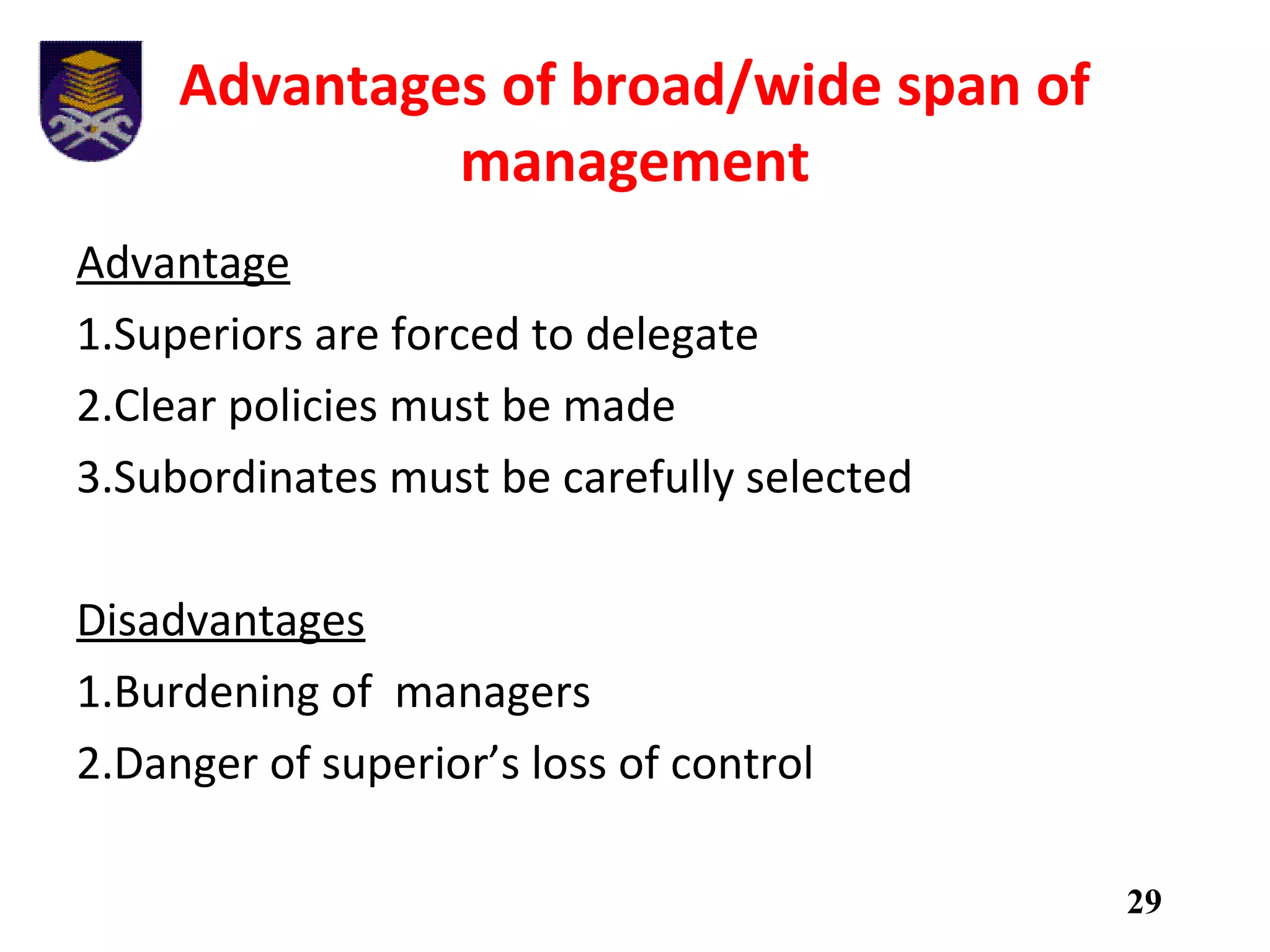 Advantages of broad/wide span of
management
Advantage
1.Superiors are forced to delegate
2.Clear policies must be made
3.Subordinates must be carefully selected
Disadvantages
1.Burdening of managers
2.Danger of superior’s loss of control
29
 