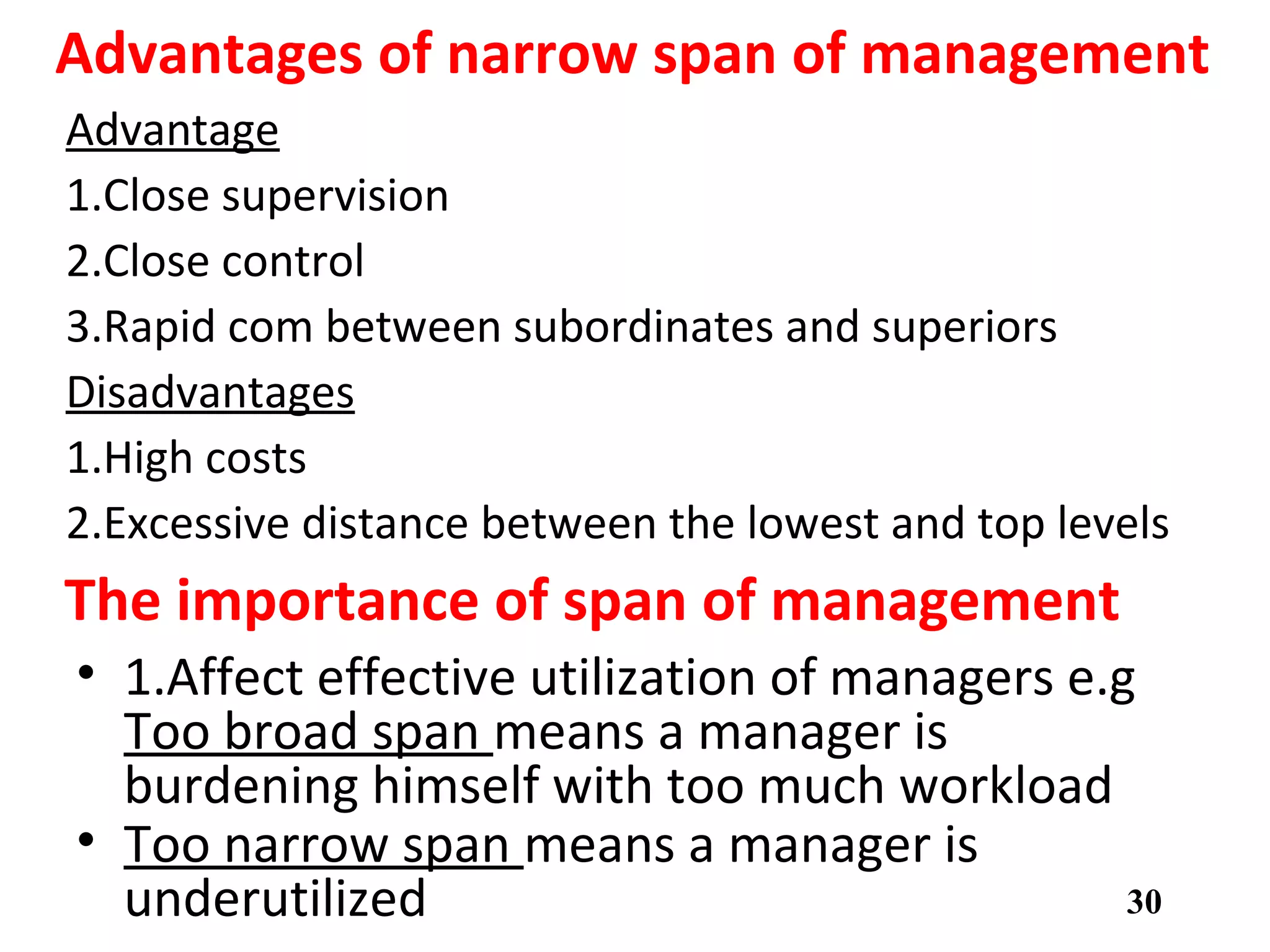 Advantages of narrow span of management
Advantage
1.Close supervision
2.Close control
3.Rapid com between subordinates and superiors
Disadvantages
1.High costs
2.Excessive distance between the lowest and top levels
30
The importance of span of management
• 1.Affect effective utilization of managers e.g
Too broad span means a manager is
burdening himself with too much workload
• Too narrow span means a manager is
underutilizedstructure.
 