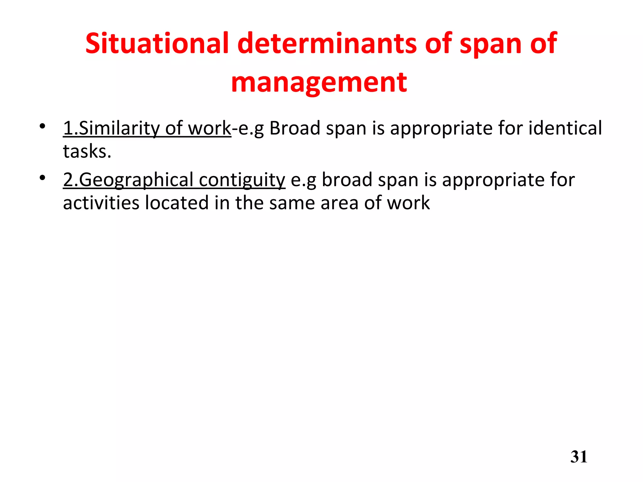 Situational determinants of span of
management.
• 1.Similarity of work-e.g Broad span is appropriate for identical
tasks.
• 2.Geographical contiguity e.g broad span is appropriate for
activities located in the same area of work
• 3.Complexity of work e.g Broad span is appropriate for simple
and repetitive tasks
• 4.Direction and control required by subordinates
• 5.Time spent coordinating and planning.
31
 