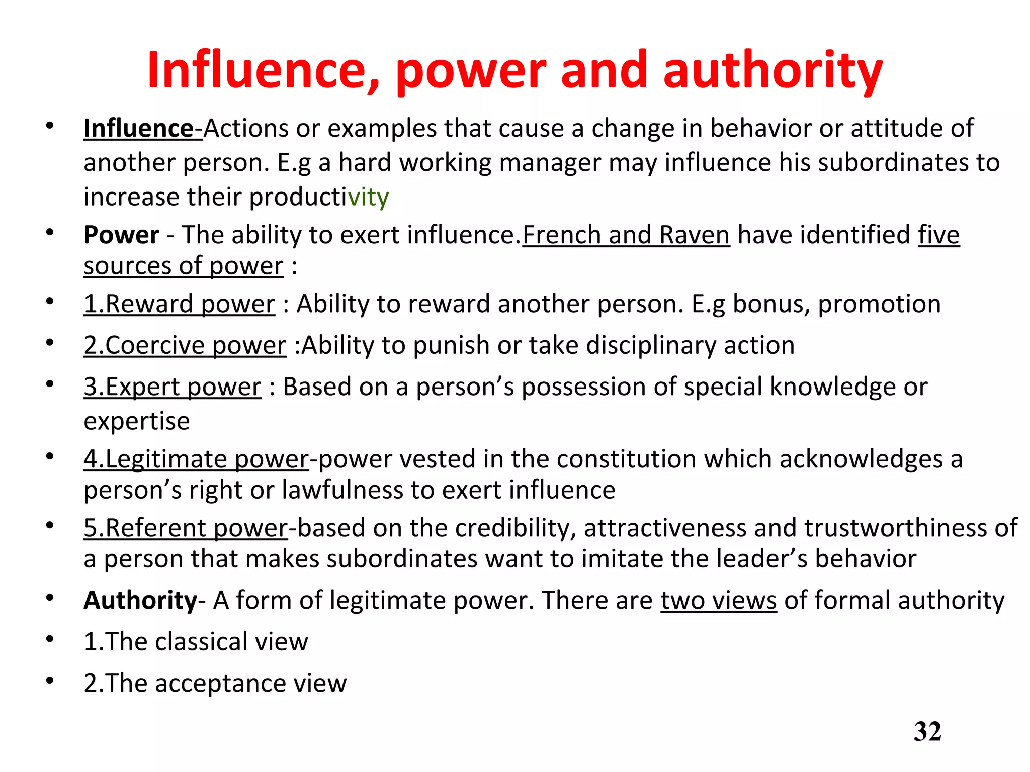 Influence, power and authority
• Influence-Actions or examples that cause a change in behavior or attitude of
another person. E.g a hard working manager may influence his subordinates to
increase their productivity
• Power - The ability to exert influence.French and Raven have identified five
sources of power :
• 1.Reward power : Ability to reward another person. E.g bonus, promotion
• 2.Coercive power :Ability to punish or take disciplinary action
• 3.Expert power : Based on a person’s possession of special knowledge or
expertise
• 4.Legitimate power-power vested in the constitution which acknowledges a
person’s right or lawfulness to exert influence
• 5.Referent power-based on the credibility, attractiveness and trustworthiness of
a person that makes subordinates want to imitate the leader’s behavior
• Authority- A form of legitimate power. There are two views of formal authority
• 1.The classical view
• 2.The acceptance view
32
 