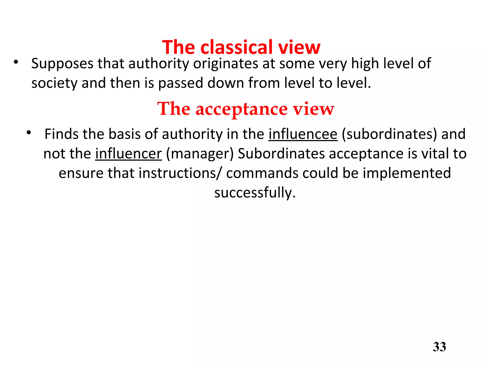 The classical view
• Supposes that authority originates at some very high level of
society and then is passed down from level to level.
The acceptance view
• Finds the basis of authority in the influencee (subordinates) and
not the influencer (manager) Subordinates acceptance is vital to
ensure that instructions/ commands could be implemented
successfully.
33
 
