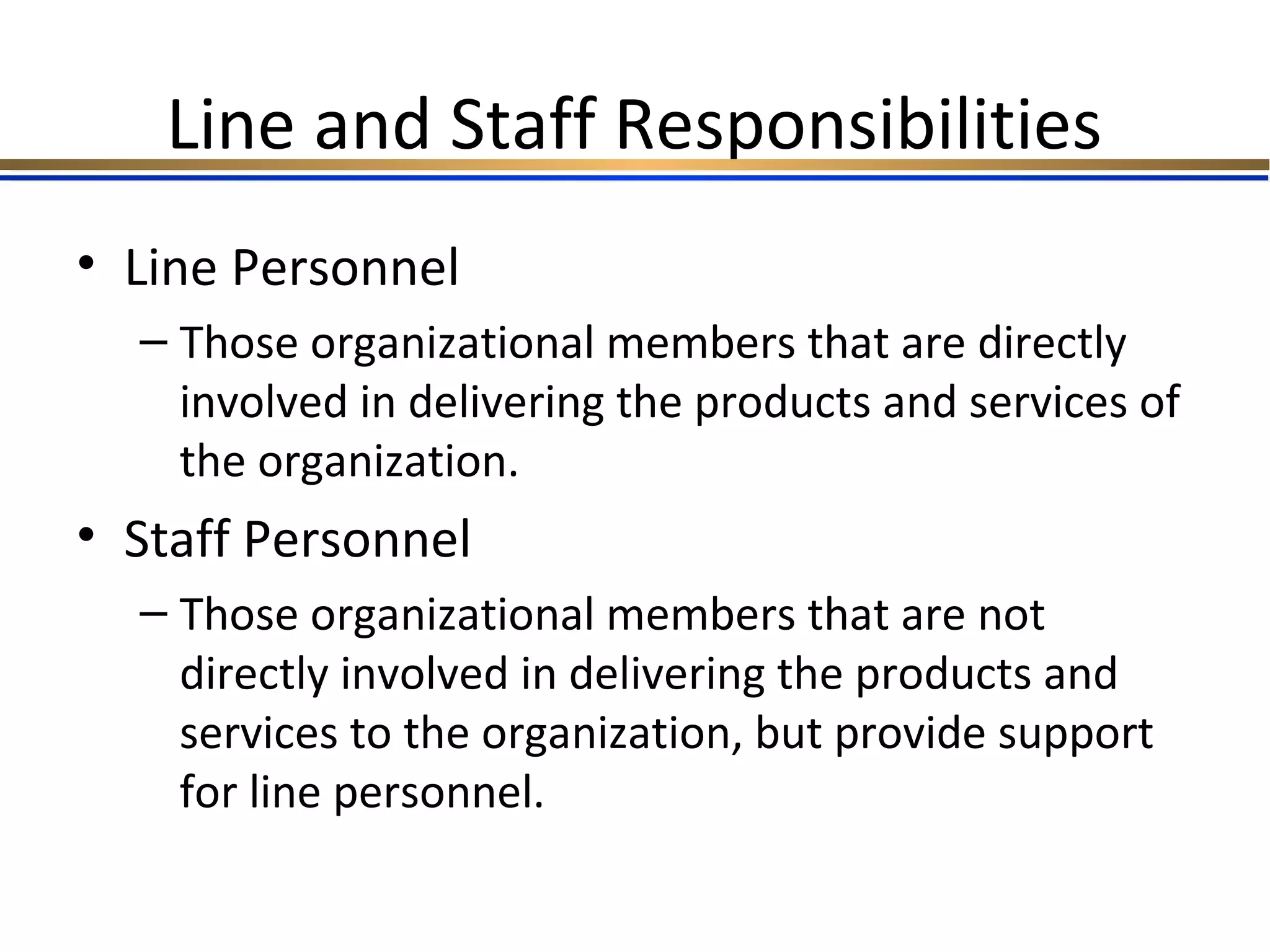 Line and Staff Responsibilities
• Line Personnel
– Those organizational members that are directly
involved in delivering the products and services of
the organization.
• Staff Personnel
– Those organizational members that are not
directly involved in delivering the products and
services to the organization, but provide support
for line personnel.
 