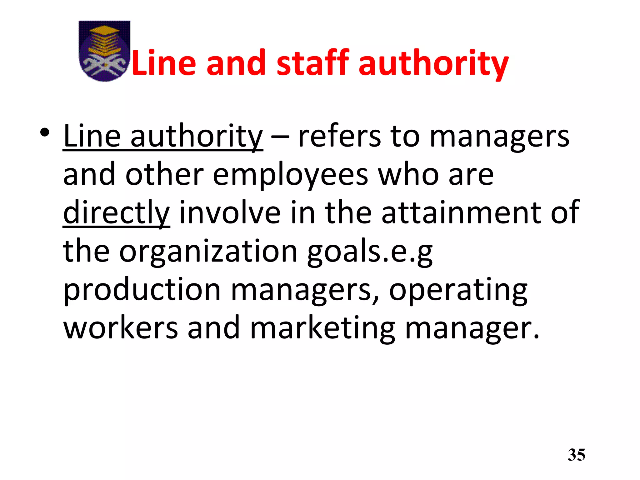 Line and staff authority
• Line authority – refers to managers
and other employees who are
directly involve in the attainment of
the organization goals.e.g
production managers, operating
workers and marketing manager.
35
 