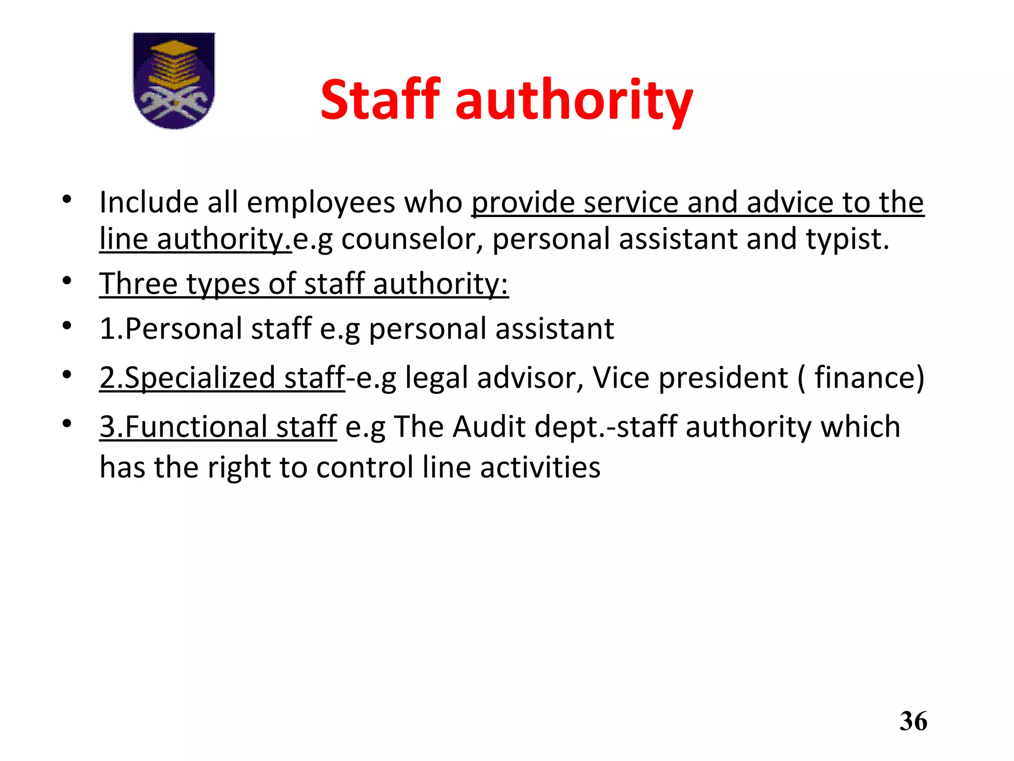 Staff authority
• Include all employees who provide service and advice to the
line authority.e.g counselor, personal assistant and typist.
• Three types of staff authority:
• 1.Personal staff e.g personal assistant
• 2.Specialized staff-e.g legal advisor, Vice president ( finance)
• 3.Functional staff e.g The Audit dept.-staff authority which
has the right to control line activities
36
 