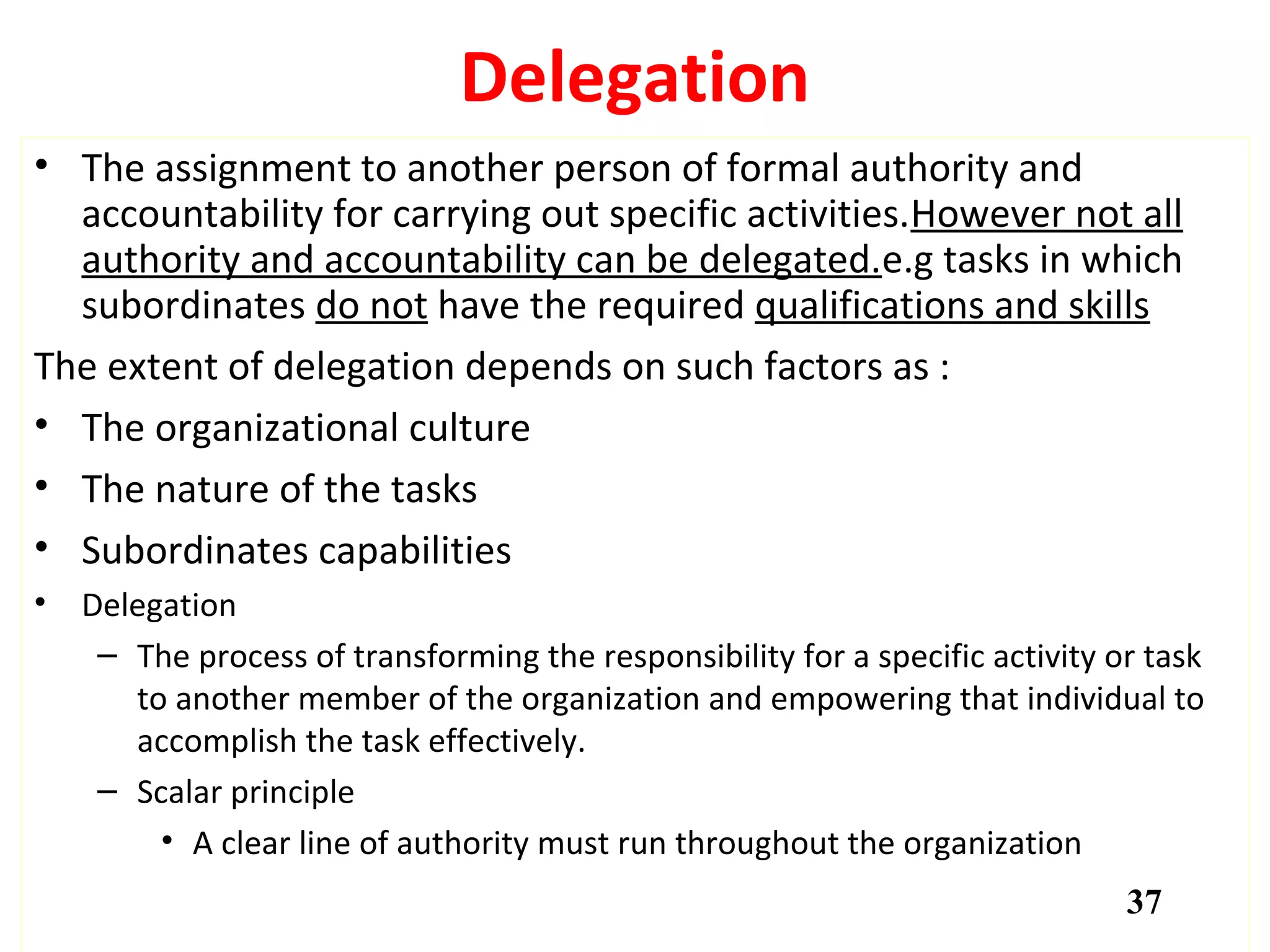 Delegation
• The assignment to another person of formal authority and
accountability for carrying out specific activities.However not all
authority and accountability can be delegated.e.g tasks in which
subordinates do not have the required qualifications and skills
The extent of delegation depends on such factors as :
• The organizational culture
• The nature of the tasks
• Subordinates capabilities
• Delegation
– The process of transforming the responsibility for a specific activity or task
to another member of the organization and empowering that individual to
accomplish the task effectively.
– Scalar principle
• A clear line of authority must run throughout the organization
37
 