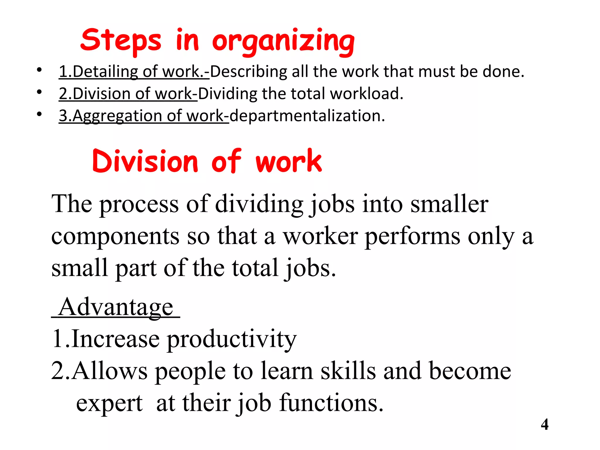 Steps in organizing
• 1.Detailing of work.-Describing all the work that must be done.
• 2.Division of work-Dividing the total workload.
• 3.Aggregation of work-departmentalization.
• 4.Coordination of work-integration and standardization
• 5.Review of performance-assess managerial and organizational performance.
4
Division of work
The process of dividing jobs into smaller
components so that a worker performs only a
small part of the total jobs.
Advantage
1.Increase productivity
2.Allows people to learn skills and become
expert at their job functions.
 