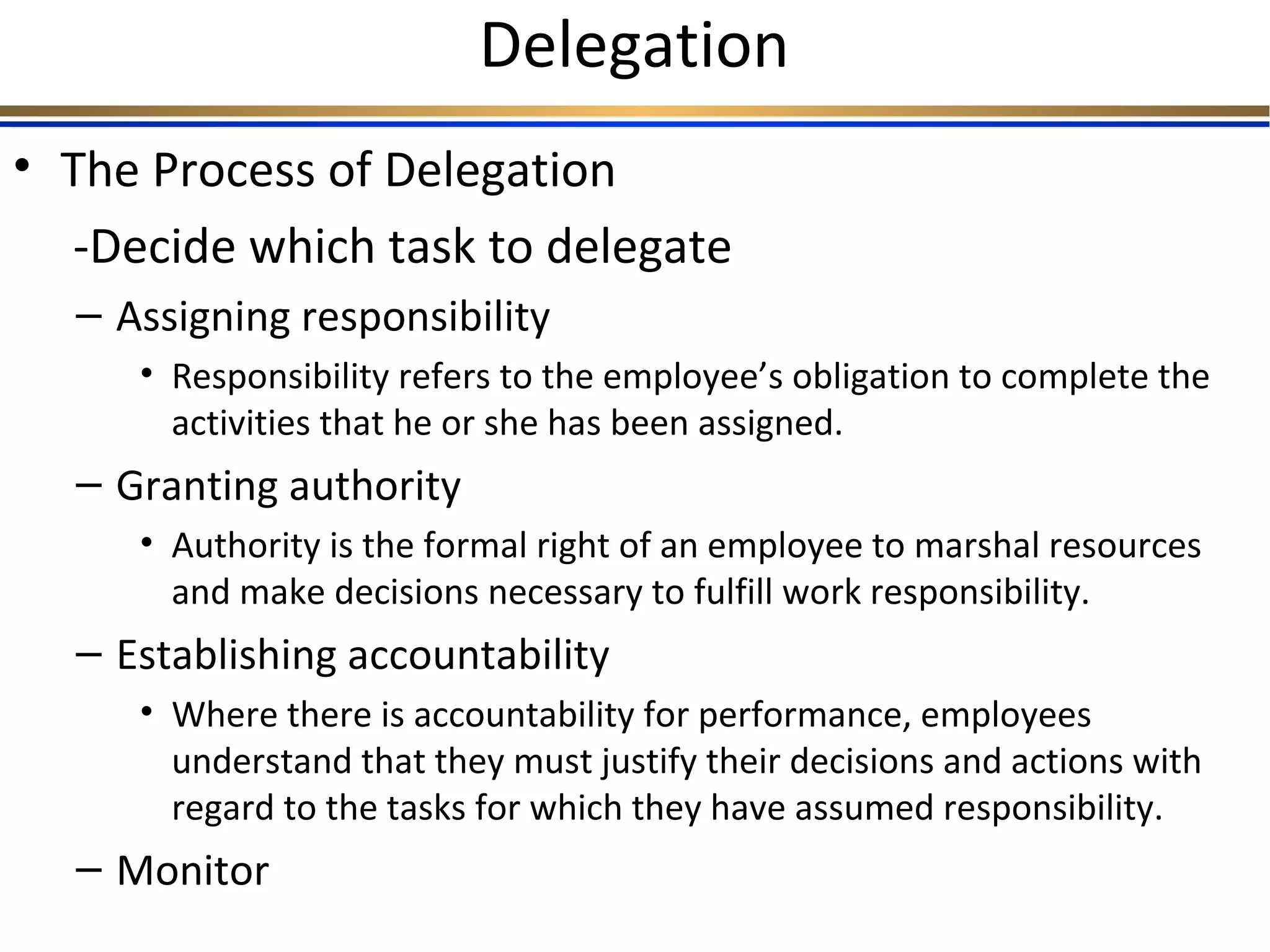 Delegation
• The Process of Delegation
-Decide which task to delegate
– Assigning responsibility
• Responsibility refers to the employee’s obligation to complete the
activities that he or she has been assigned.
– Granting authority
• Authority is the formal right of an employee to marshal resources
and make decisions necessary to fulfill work responsibility.
– Establishing accountability
• Where there is accountability for performance, employees
understand that they must justify their decisions and actions with
regard to the tasks for which they have assumed responsibility.
– Monitor
 
