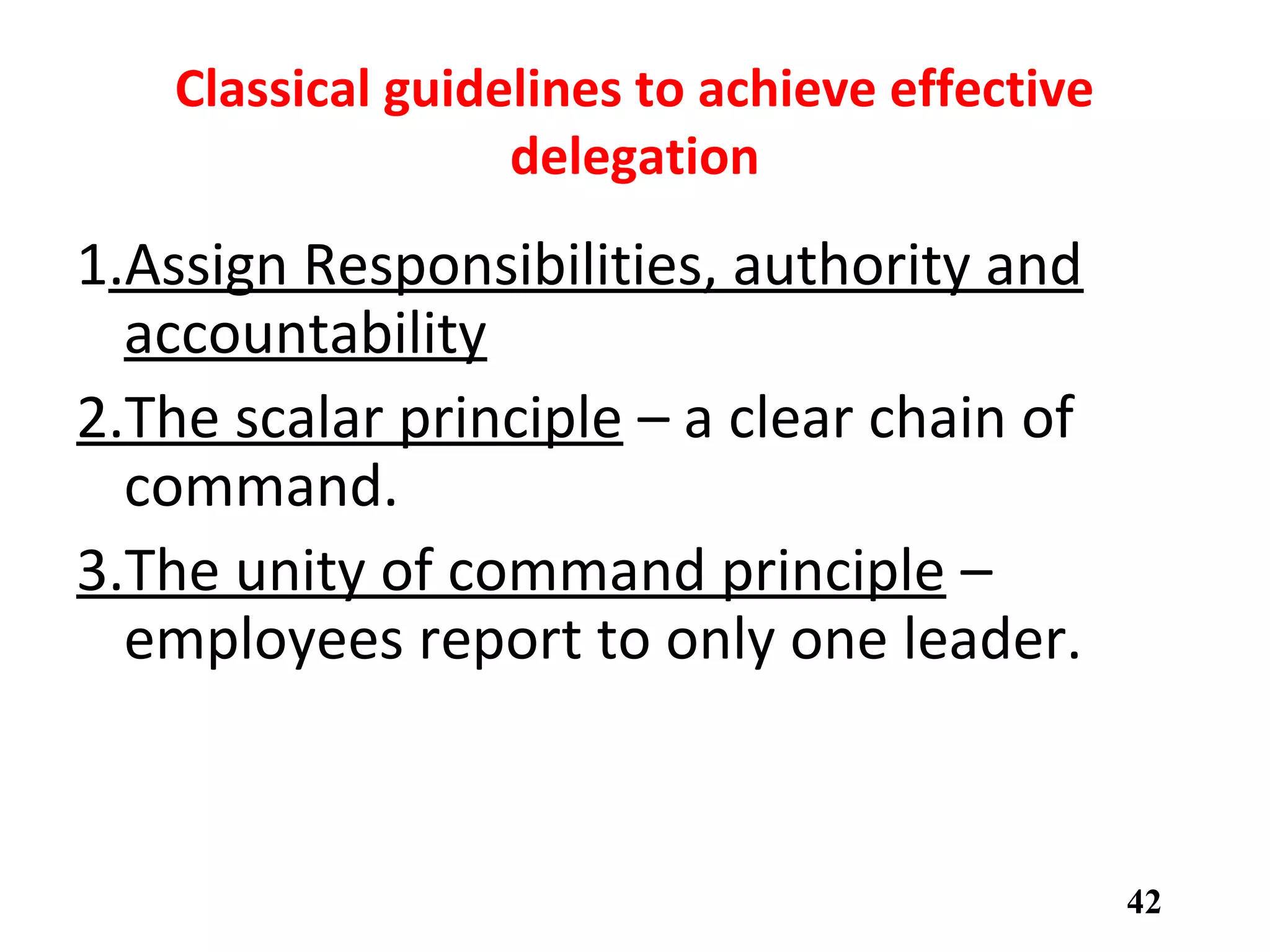Classical guidelines to achieve effective
delegation
1.Assign Responsibilities, authority and
accountability
2.The scalar principle – a clear chain of
command.
3.The unity of command principle –
employees report to only one leader.
42
 