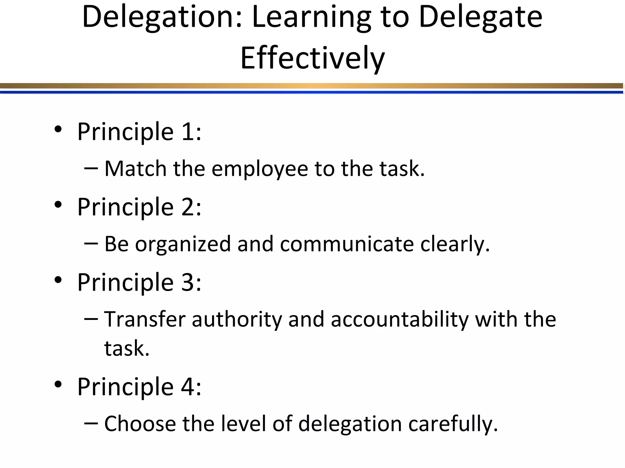 Delegation: Learning to Delegate
Effectively
• Principle 1:
– Match the employee to the task.
• Principle 2:
– Be organized and communicate clearly.
• Principle 3:
– Transfer authority and accountability with the
task.
• Principle 4:
– Choose the level of delegation carefully.
 