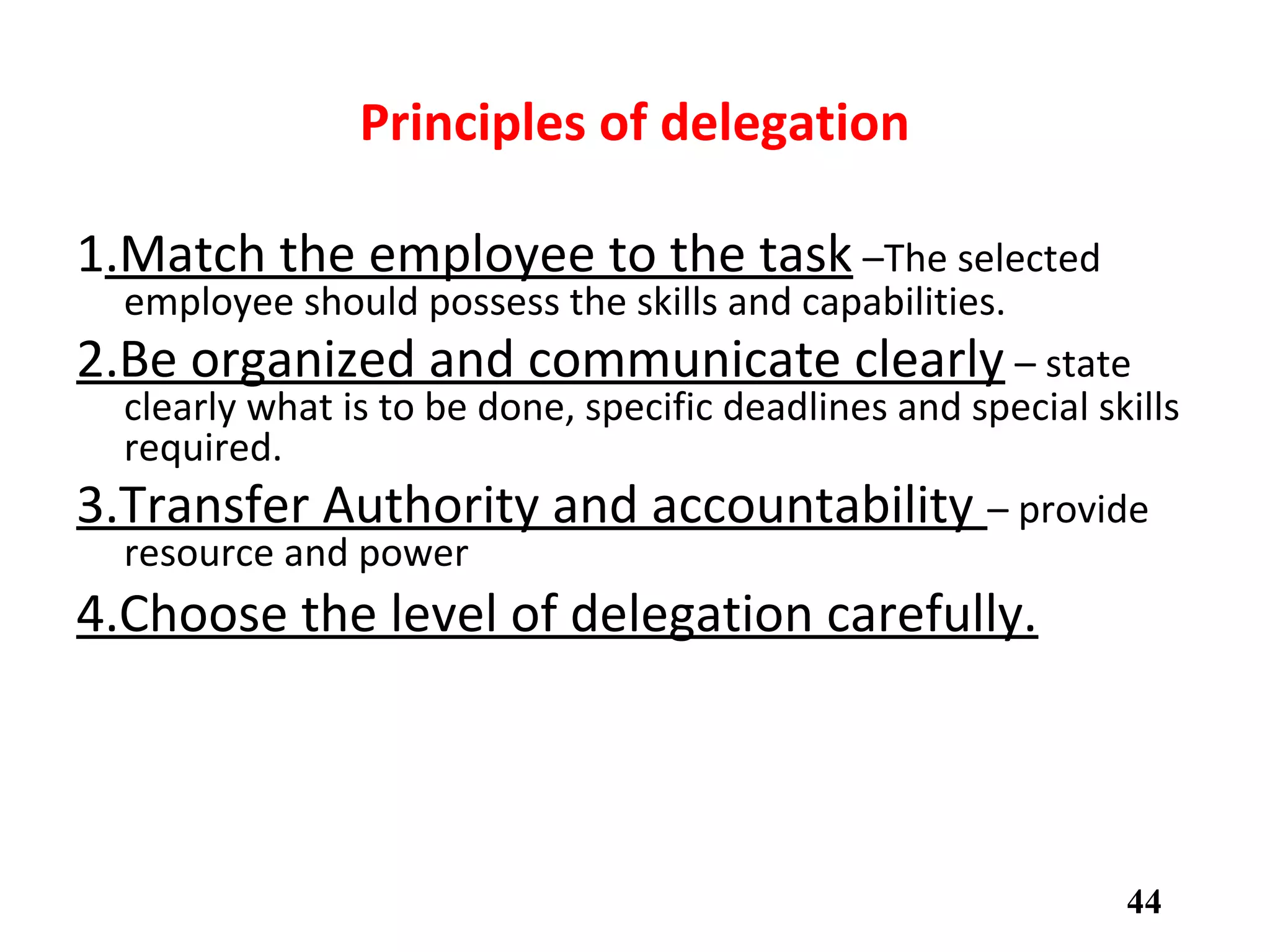Principles of delegation
1.Match the employee to the task –The selected
employee should possess the skills and capabilities.
2.Be organized and communicate clearly – state
clearly what is to be done, specific deadlines and special skills
required.
3.Transfer Authority and accountability – provide
resource and power
4.Choose the level of delegation carefully.
44
 