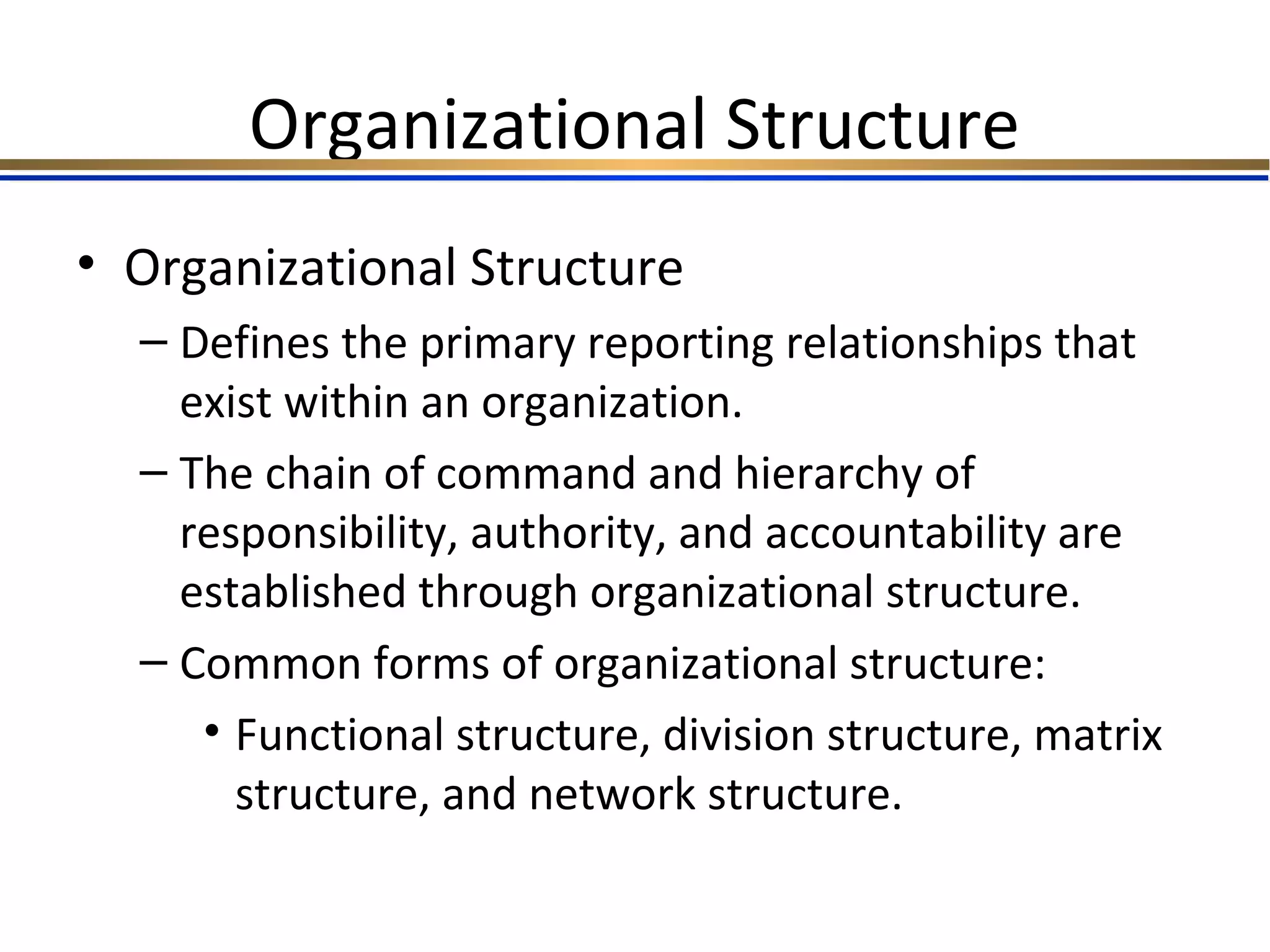 Organizational Structure
• Organizational Structure
– Defines the primary reporting relationships that
exist within an organization.
– The chain of command and hierarchy of
responsibility, authority, and accountability are
established through organizational structure.
– Common forms of organizational structure:
• Functional structure, division structure, matrix
structure, and network structure.
 