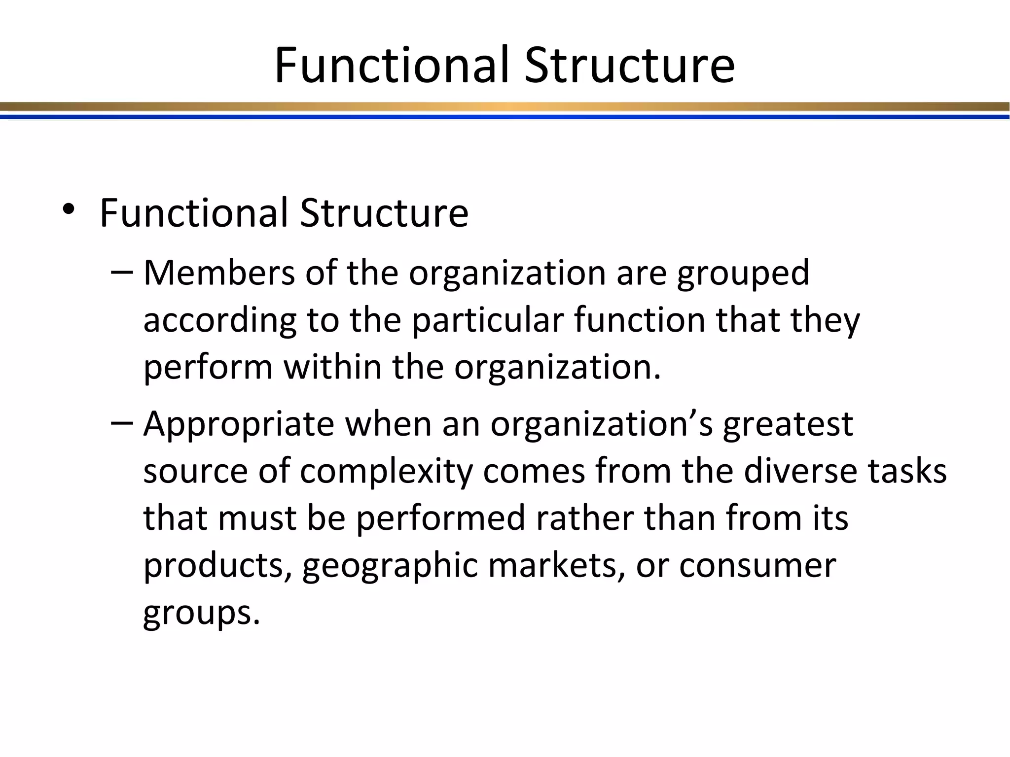 Functional Structure
• Functional Structure
– Members of the organization are grouped
according to the particular function that they
perform within the organization.
– Appropriate when an organization’s greatest
source of complexity comes from the diverse tasks
that must be performed rather than from its
products, geographic markets, or consumer
groups.
 