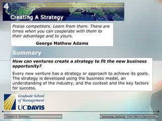 Technology Ventures: From Idea to OpportunityChapter 4: Summary
Praise competitors. Learn from them. There are
times when you can cooperate with them to
their advantage and to yours.
George Mathew Adams
How can ventures create a strategy to fit the new business
opportunity?
Every new venture has a strategy or approach to achieve its goals.
The strategy is developed using the business model, an
understanding of the industry, and the context and the key factors
for success.
Summary
 