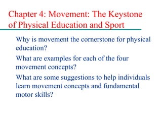 Chapter 4: Movement: The Keystone
of Physical Education and Sport
Why is movement the cornerstone for physical
education?
What are examples for each of the four
movement concepts?
What are some suggestions to help individuals
learn movement concepts and fundamental
motor skills?
 
