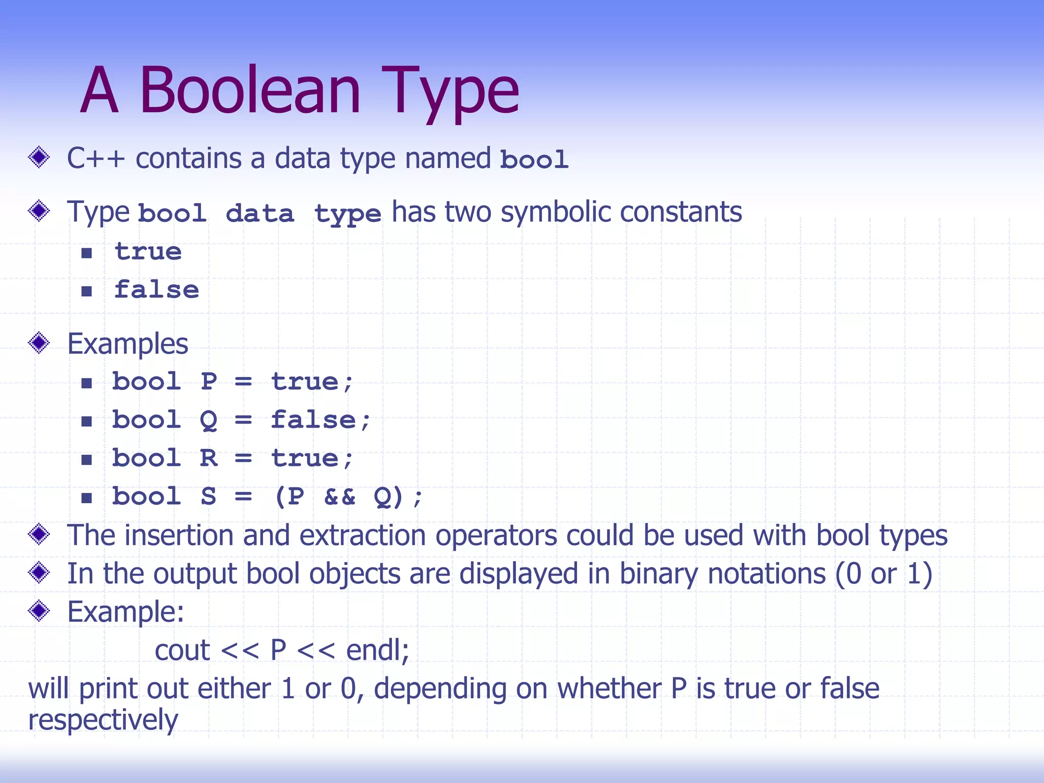 A Boolean Type
C++ contains a data type named bool
Type bool data type has two symbolic constants
 true
 false
Examples
 bool P = true;
 bool Q = false;
 bool R = true;
 bool S = (P && Q);
The insertion and extraction operators could be used with bool types
In the output bool objects are displayed in binary notations (0 or 1)
Example:
cout << P << endl;
will print out either 1 or 0, depending on whether P is true or false
respectively
 